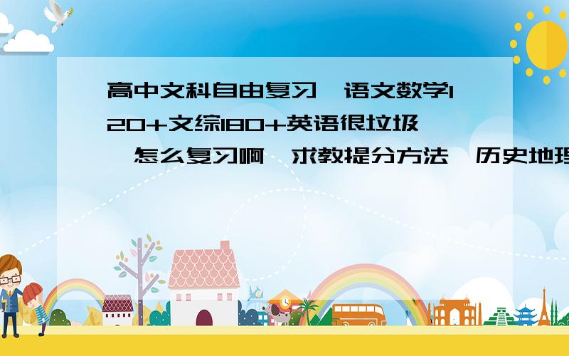 高中文科自由复习、语文数学120+文综180+英语很垃圾、怎么复习啊、求教提分方法、历史地理没事、政治垃圾答得好的、有追加分、谢谢啦、英语是硬伤、文综地理和历史都能70+就是政治垃