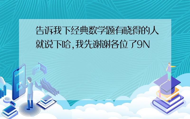 告诉我下经典数学题有晓得的人就说下哈,我先谢谢各位了9N