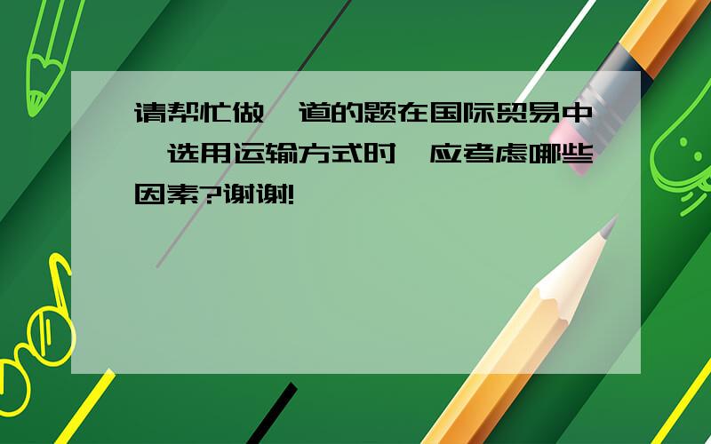 请帮忙做一道的题在国际贸易中,选用运输方式时,应考虑哪些因素?谢谢!