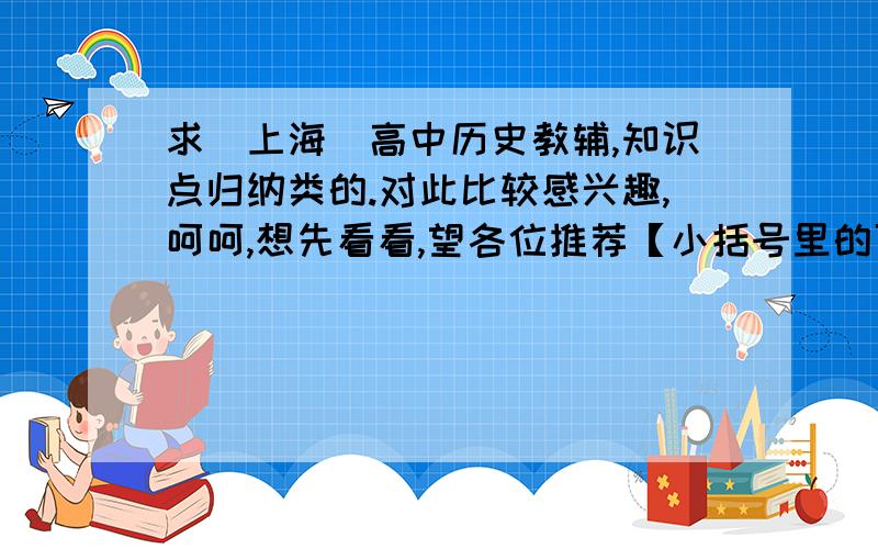 求（上海）高中历史教辅,知识点归纳类的.对此比较感兴趣,呵呵,想先看看,望各位推荐【小括号里的可以无视】