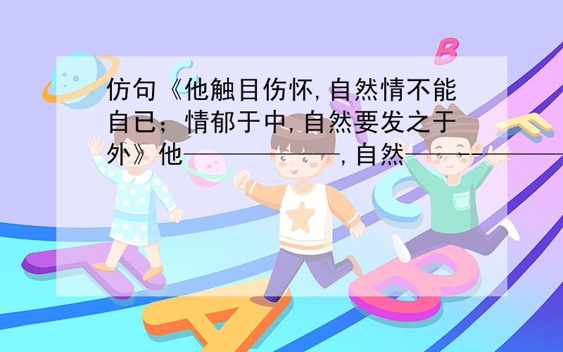 仿句《他触目伤怀,自然情不能自已；情郁于中,自然要发之于外》他——————,自然——--————；——————————,自然————————.