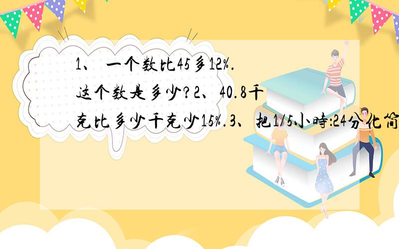 1、 一个数比45多12%.这个数是多少?2、40.8千克比多少千克少15%.3、把1/5小时：24分化简比并求比值 41、\x09一个数比45多12%。这个数是多少？2、40.8千克比多少千克少15%。3、把1/5小时：24分化简