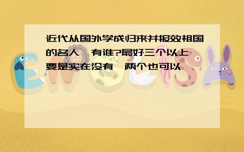 近代从国外学成归来并报效祖国的名人,有谁?最好三个以上,要是实在没有,两个也可以,