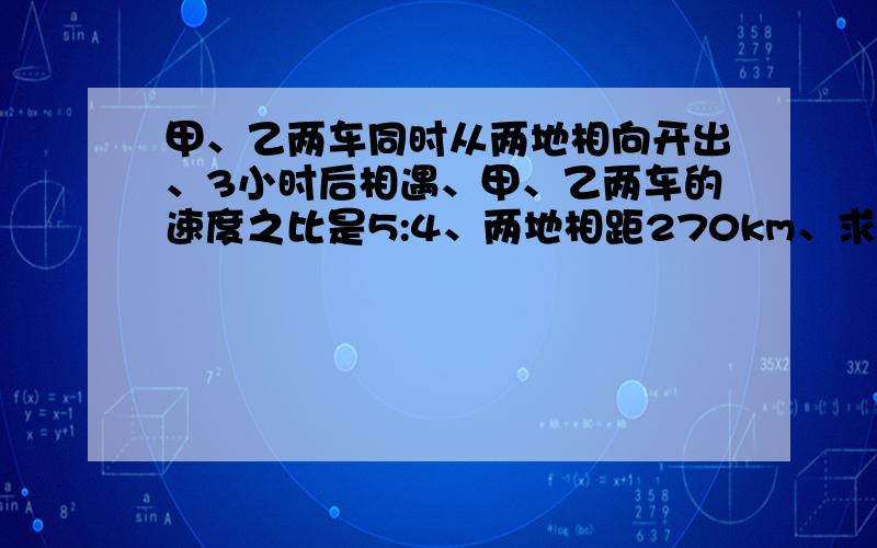 甲、乙两车同时从两地相向开出、3小时后相遇、甲、乙两车的速度之比是5:4、两地相距270km、求两车的速度各是多少?