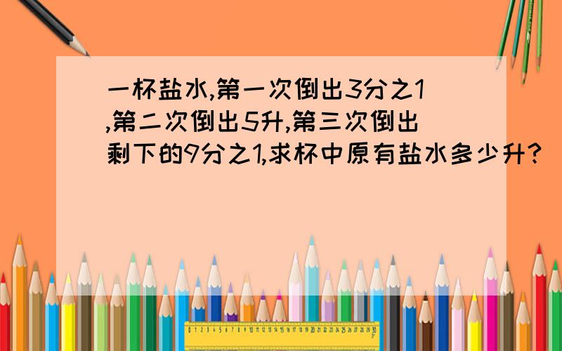 一杯盐水,第一次倒出3分之1,第二次倒出5升,第三次倒出剩下的9分之1,求杯中原有盐水多少升?