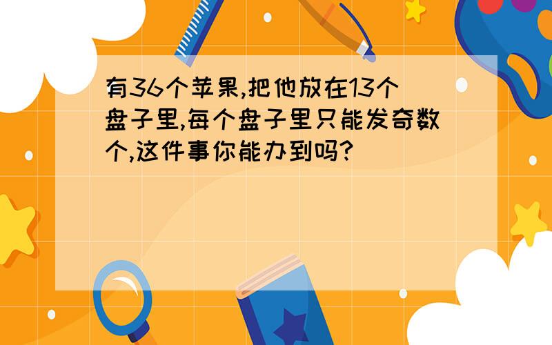 有36个苹果,把他放在13个盘子里,每个盘子里只能发奇数个,这件事你能办到吗?