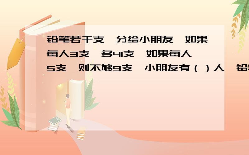 铅笔若干支,分给小朋友,如果每人3支,多41支,如果每人5支,则不够9支,小朋友有（）人,铅笔有（）支.