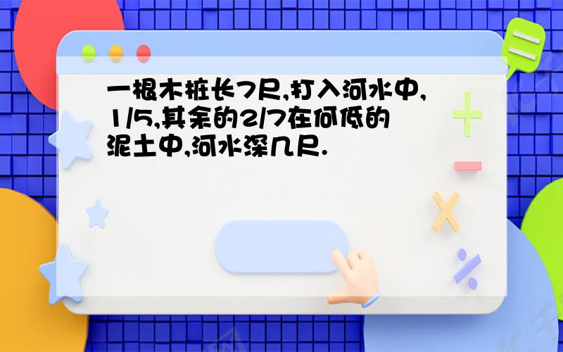 一根木桩长7尺,打入河水中,1/5,其余的2/7在何低的泥土中,河水深几尺.