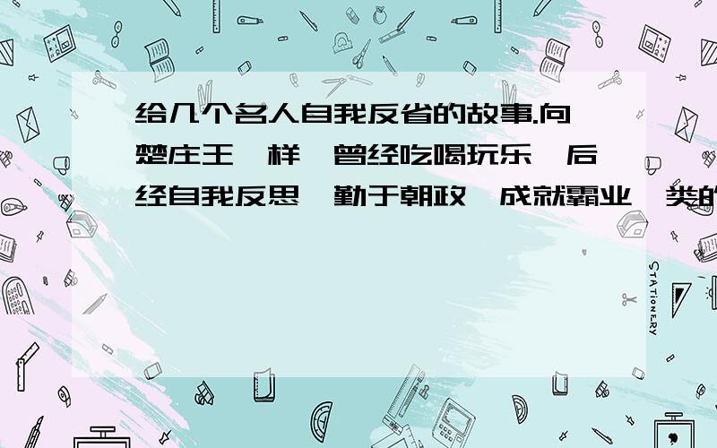 给几个名人自我反省的故事.向楚庄王一样,曾经吃喝玩乐,后经自我反思,勤于朝政,成就霸业一类的事例.