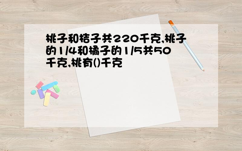 桃子和桔子共220千克,桃子的1/4和橘子的1/5共50千克,桃有()千克