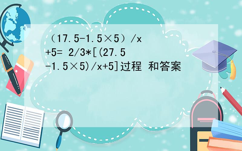 （17.5-1.5×5）/x+5= 2/3*[(27.5-1.5×5)/x+5]过程 和答案
