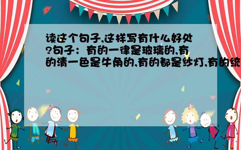 读这个句子,这样写有什么好处?句子：有的一律是玻璃的,有的清一色是牛角的,有的都是纱灯,有的统统彩绘全部《红楼梦》或《水浒传》故事.节选自《北京的春节》/老舍