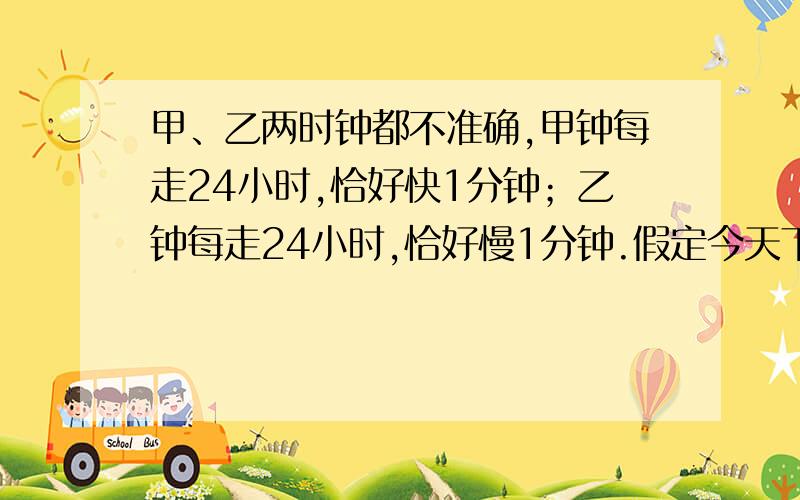 甲、乙两时钟都不准确,甲钟每走24小时,恰好快1分钟；乙钟每走24小时,恰好慢1分钟.假定今天下午3点钟的时候,将甲、乙两钟都调好,指在准确时间上.任其不停地走下去,问：下一次这两只钟都