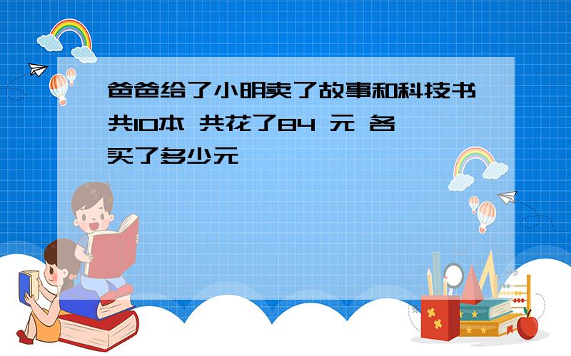 爸爸给了小明卖了故事和科技书共10本 共花了84 元 各买了多少元