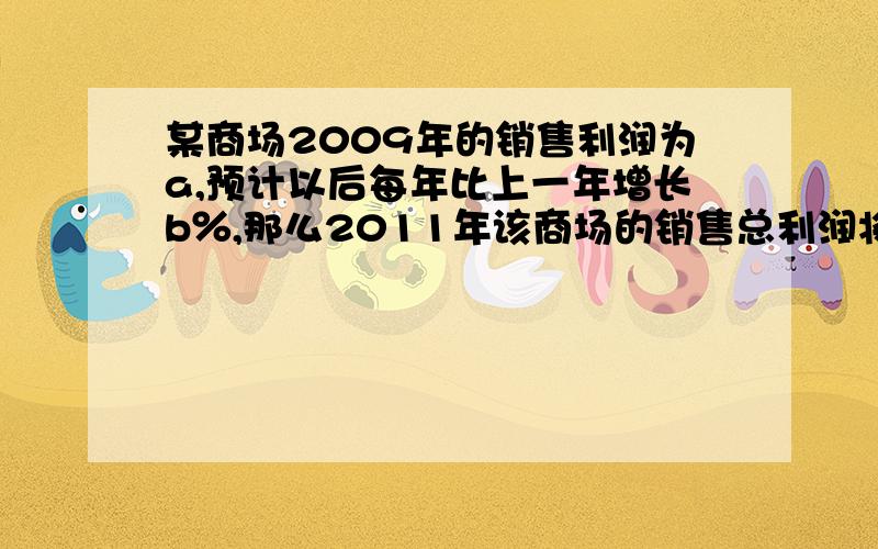 某商场2009年的销售利润为a,预计以后每年比上一年增长b％,那么2011年该商场的销售总利润将是?（题目来源：初一代数式）