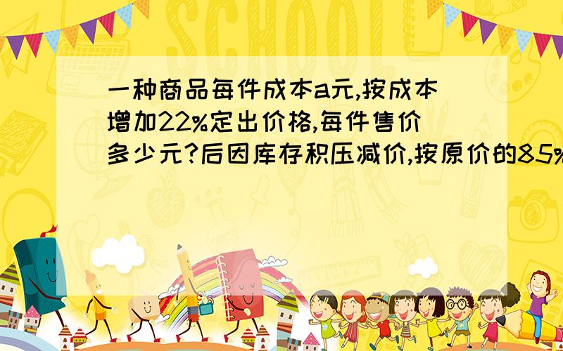 一种商品每件成本a元,按成本增加22%定出价格,每件售价多少元?后因库存积压减价,按原价的85%出售,现售价多少元?每件还能盈利多少元?