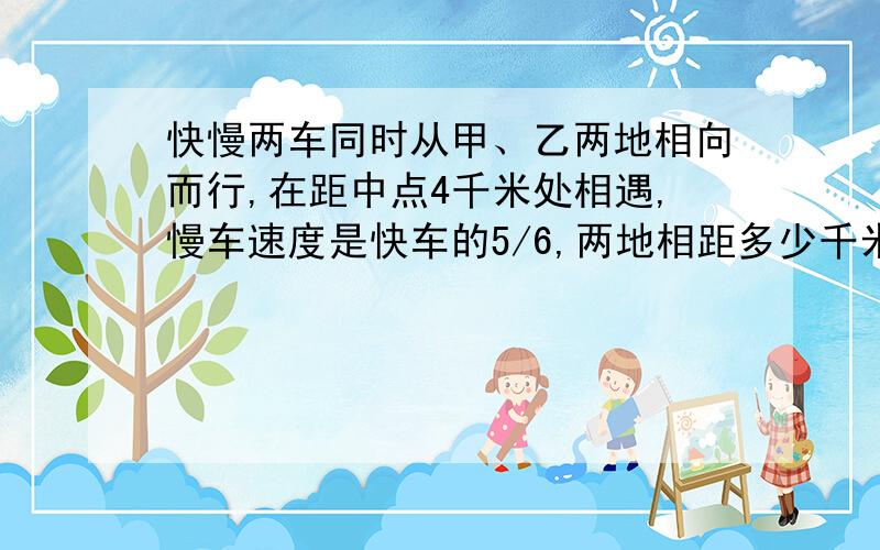 快慢两车同时从甲、乙两地相向而行,在距中点4千米处相遇,慢车速度是快车的5/6,两地相距多少千米?