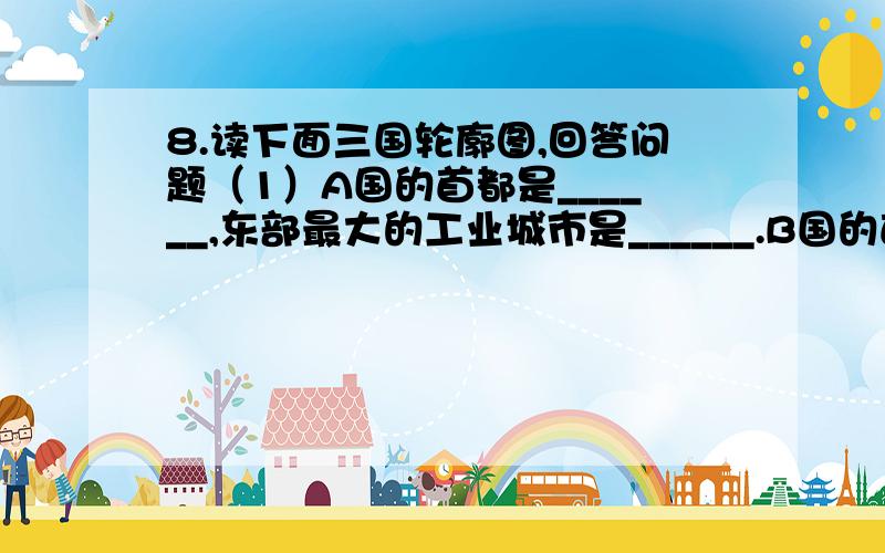 8.读下面三国轮廓图,回答问题（1）A国的首都是______,东部最大的工业城市是______.B国的首都是_________,东南部最大的工业城市是          .C国的首都是_________,东南部最大的工业城市是          . （