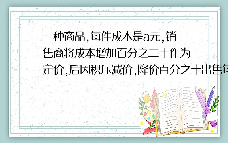 一种商品,每件成本是a元,销售商将成本增加百分之二十作为定价,后因积压减价,降价百分之十出售每件现在的售价是多少元