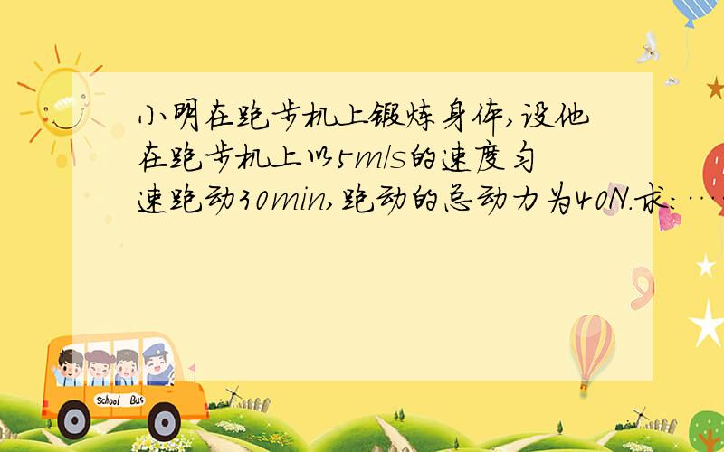 小明在跑步机上锻炼身体,设他在跑步机上以5m/s的速度匀速跑动30min,跑动的总动力为40N.求：……小明在跑步机上锻炼身体,设他在跑步机上以5m/s的速度匀速跑动30min,跑动的总动力为40N.求：（1