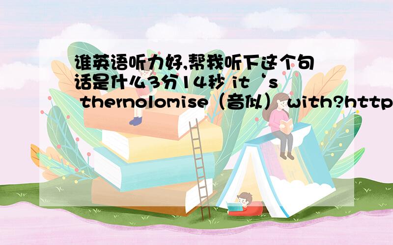 谁英语听力好,帮我听下这个句话是什么3分14秒 it‘s thernolomise（音似） with?http://www.eslpod.com/website/flash_player.php?issue_id=1670626