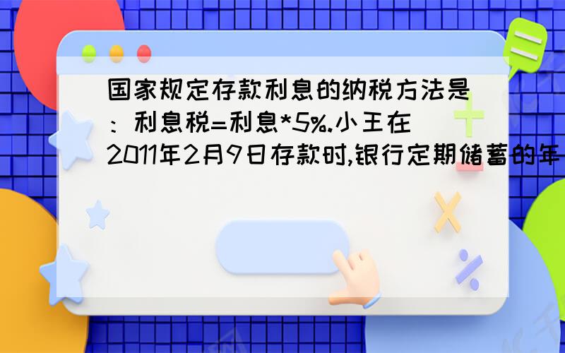 国家规定存款利息的纳税方法是：利息税=利息*5%.小王在2011年2月9日存款时,银行定期储蓄的年利率为3%.若2012年2月9日小王取出一年定期的本金及利息,需缴纳利息税4.5元,设小王存入银行的钱