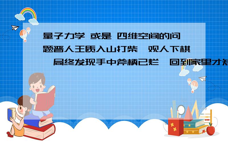 量子力学 或是 四维空间的问题晋人王质入山打柴,观人下棋,局终发现手中斧柄已烂,回到家里才知已经过了百年.是用量子力学还是四维空间能解释其因?对高等物理这东西不是很了解,不过忽