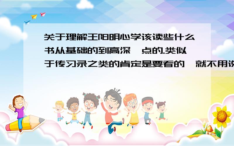 关于理解王阳明心学该读些什么书从基础的到高深一点的.类似于传习录之类的肯定是要看的,就不用说了.我想要了解的是有什么评注好的版本.以及后人写过的一些经典的关于王阳明心学的研