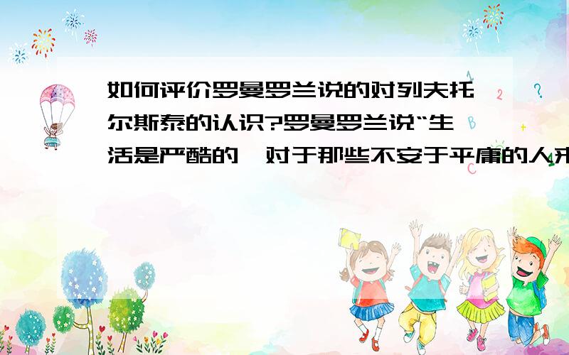 如何评价罗曼罗兰说的对列夫托尔斯泰的认识?罗曼罗兰说“生活是严酷的,对于那些不安于平庸的人来说,生活是一场无休止的搏斗,而且往往是无荣誉无幸福可言的,在孤独中默默进行一场可