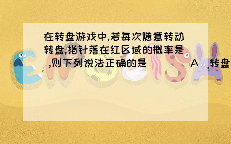 在转盘游戏中,若每次随意转动转盘,指针落在红区域的概率是 ,则下列说法正确的是（ ）． A．转盘被均在转盘游戏中,若每次随意转动转盘,指针落在红区域的概率是 ,则下列说法正确的是（