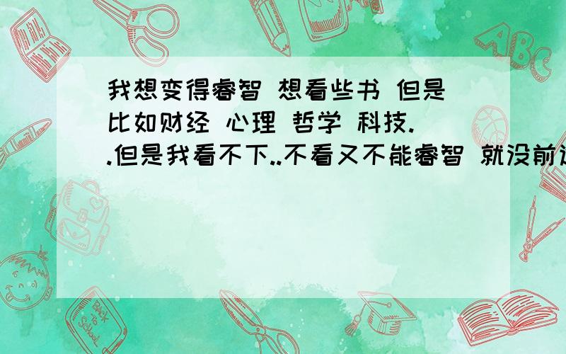 我想变得睿智 想看些书 但是比如财经 心理 哲学 科技..但是我看不下..不看又不能睿智 就没前途了