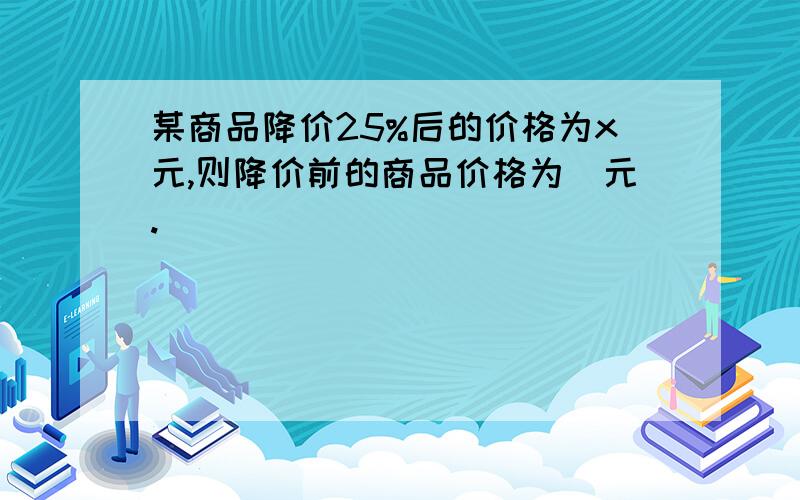 某商品降价25%后的价格为x元,则降价前的商品价格为＿元.