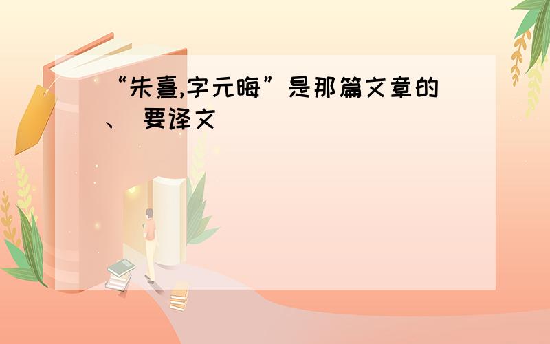 “朱熹,字元晦”是那篇文章的、 要译文