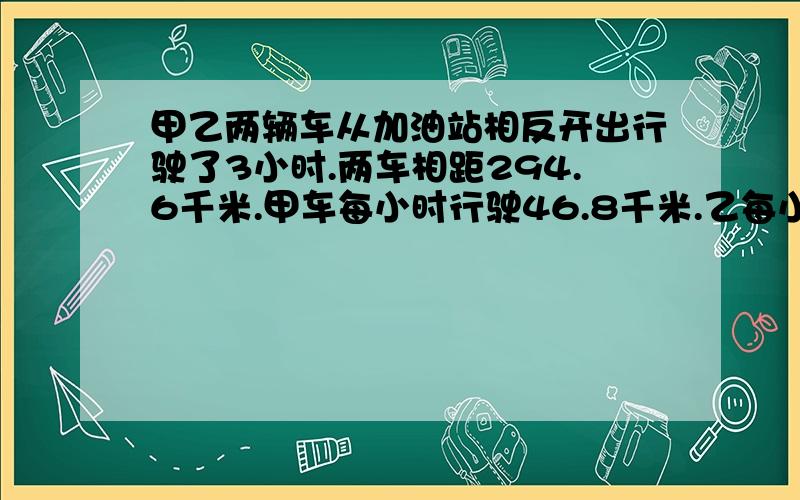 甲乙两辆车从加油站相反开出行驶了3小时.两车相距294.6千米.甲车每小时行驶46.8千米.乙每小时行驶多少千米