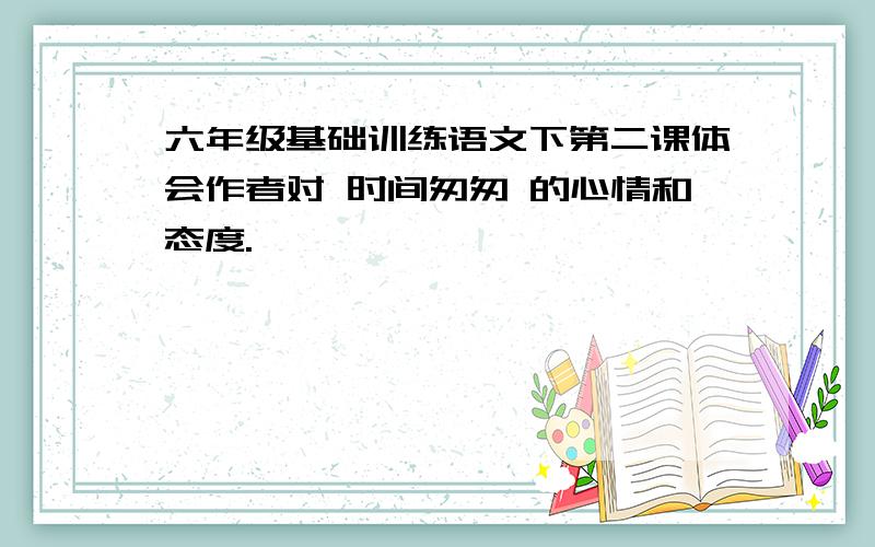 六年级基础训练语文下第二课体会作者对 时间匆匆 的心情和态度.