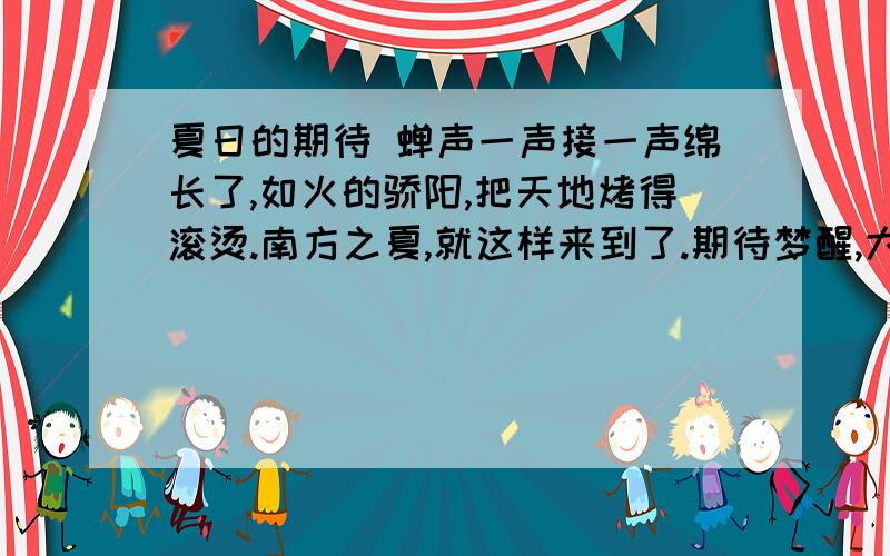 夏日的期待 蝉声一声接一声绵长了,如火的骄阳,把天地烤得滚烫.南方之夏,就这样来到了.期待梦醒,大地依然静默.金秋没有因为心焦而提前到来.树上的果子依然嫩得发青,好看是好看得很,咬