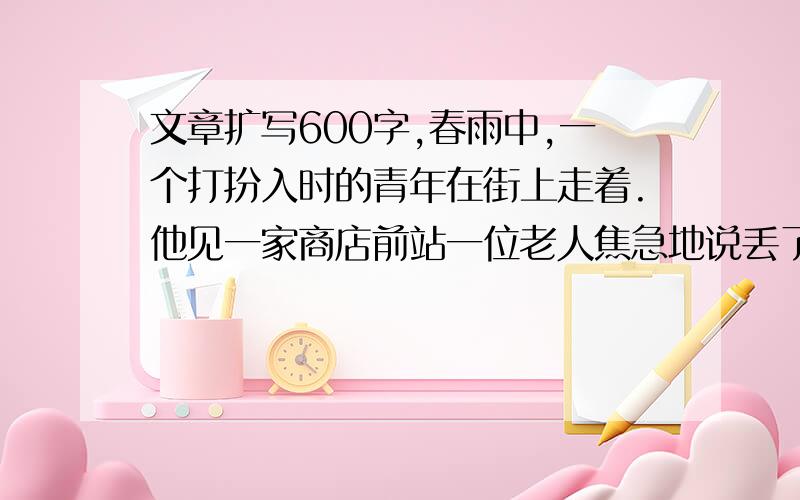 文章扩写600字,春雨中,一个打扮入时的青年在街上走着.他见一家商店前站一位老人焦急地说丢了伞,好心地上前要送老人回家：老人却误以为他拿了自己的伞,行人也纷纷指责他.这是一位售货