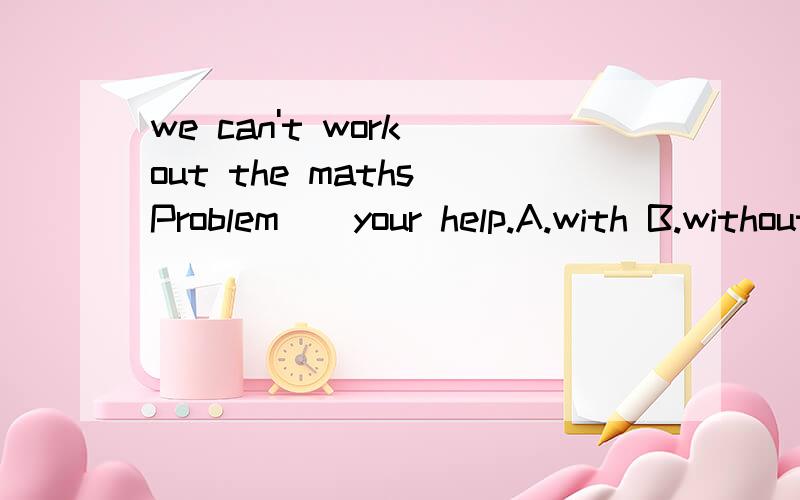 we can't work out the maths Problem()your help.A.with B.without C.in D.onhunters hunt tigers for their b___and fur.首字母填空。顺便把整句翻译一下，