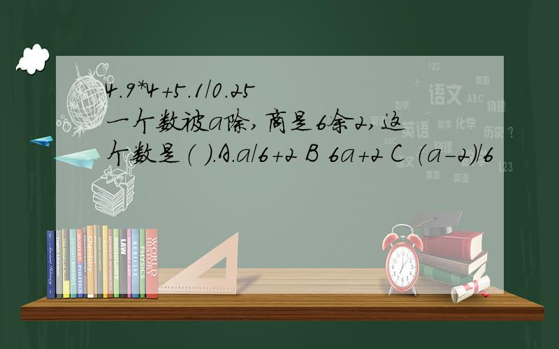 4.9*4+5.1/0.25一个数被a除,商是6余2,这个数是（ ）.A.a/6+2 B 6a+2 C （a-2）/6