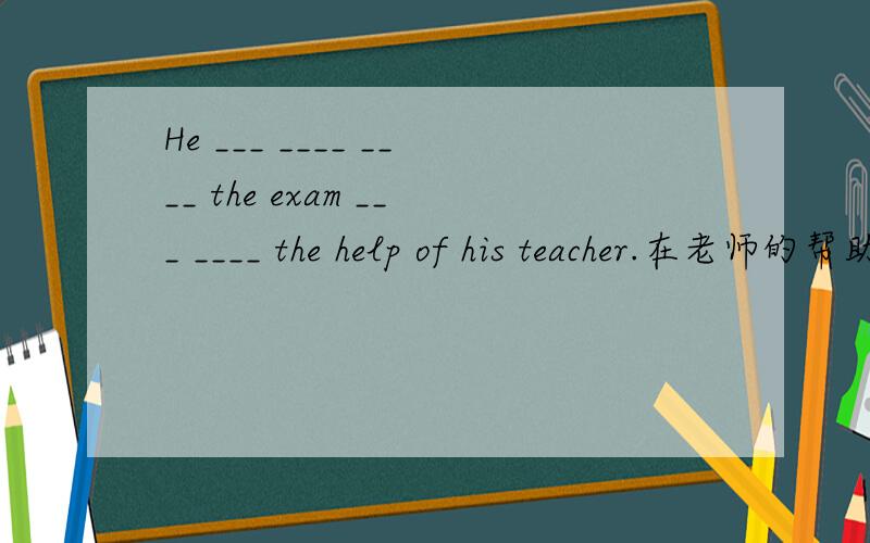 He ___ ____ ____ the exam ___ ____ the help of his teacher.在老师的帮助下,他最终成功地通过这次考试