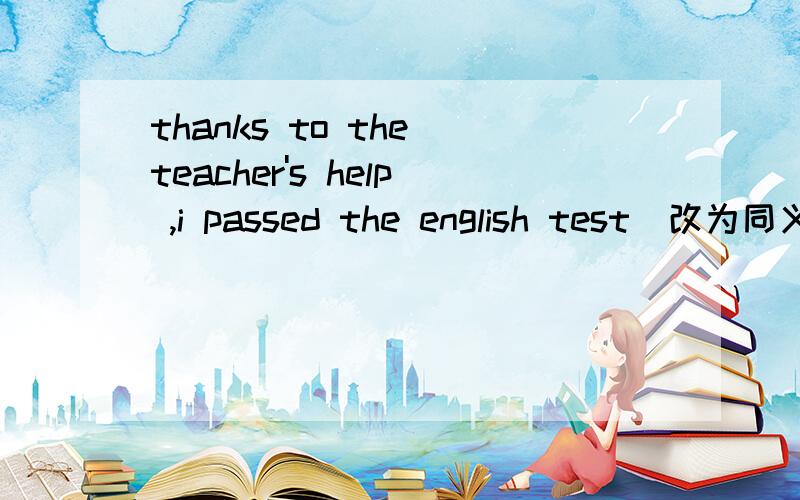 thanks to the teacher's help ,i passed the english test（改为同义句）