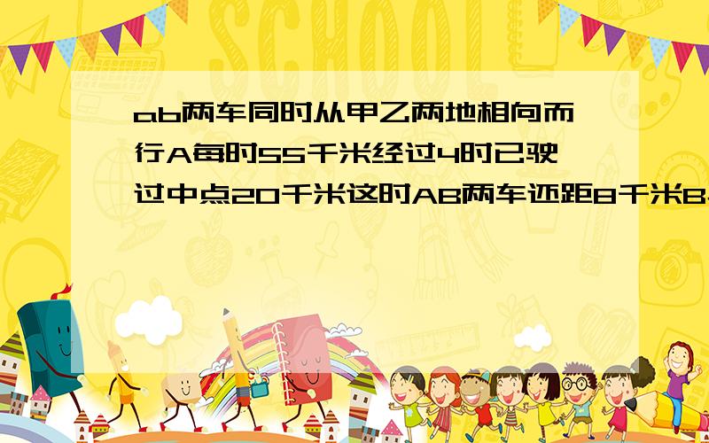 ab两车同时从甲乙两地相向而行A每时55千米经过4时已驶过中点20千米这时AB两车还距8千米B车每时行多少千米