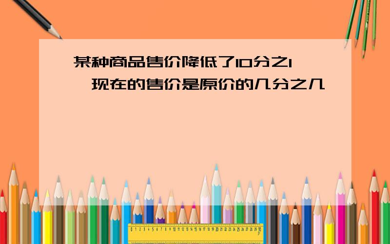 某种商品售价降低了10分之1,现在的售价是原价的几分之几