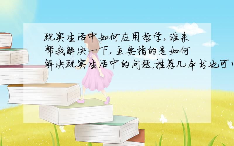 现实生活中如何应用哲学,谁来帮我解决一下,主要指的是如何解决现实生活中的问题，推荐几本书也可以，