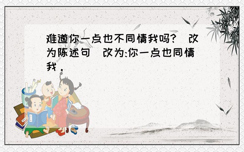 难道你一点也不同情我吗?(改为陈述句)改为:你一点也同情我。