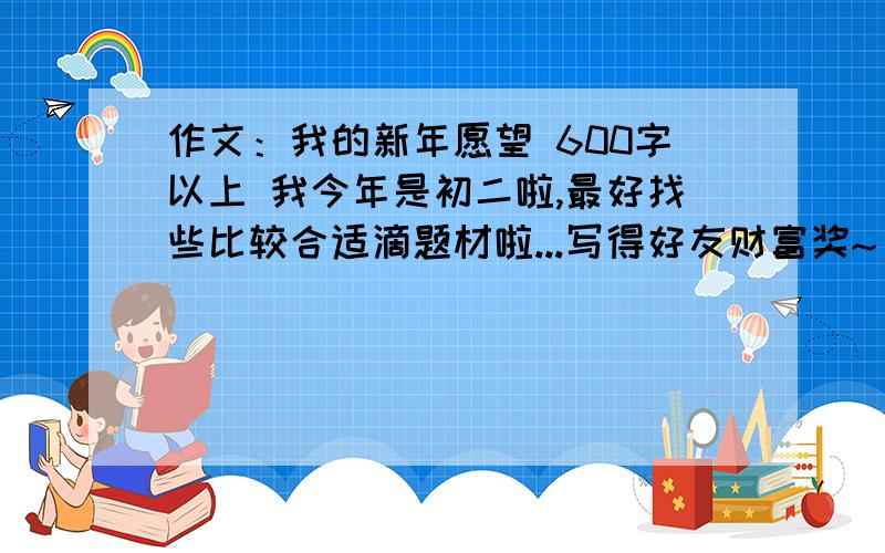 作文：我的新年愿望 600字以上 我今年是初二啦,最好找些比较合适滴题材啦...写得好友财富奖~