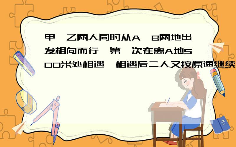 甲、乙两人同时从A、B两地出发相向而行,第一次在离A地500米处相遇,相遇后二人又按原速继续行走,各自到达对方出发地后,立即按原路原速返回,第二次在离B地300米处相遇.求从出发到第二次相