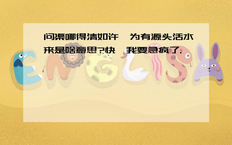 问渠哪得清如许,为有源头活水来是啥意思?快,我要急疯了.