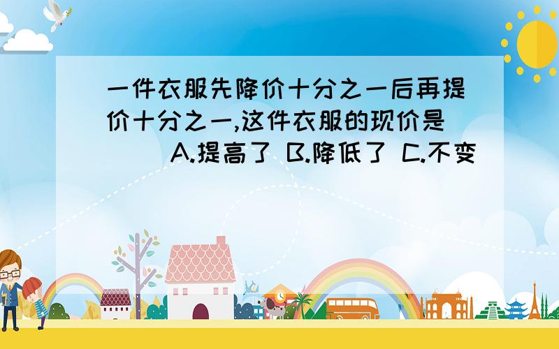 一件衣服先降价十分之一后再提价十分之一,这件衣服的现价是（ ）A.提高了 B.降低了 C.不变