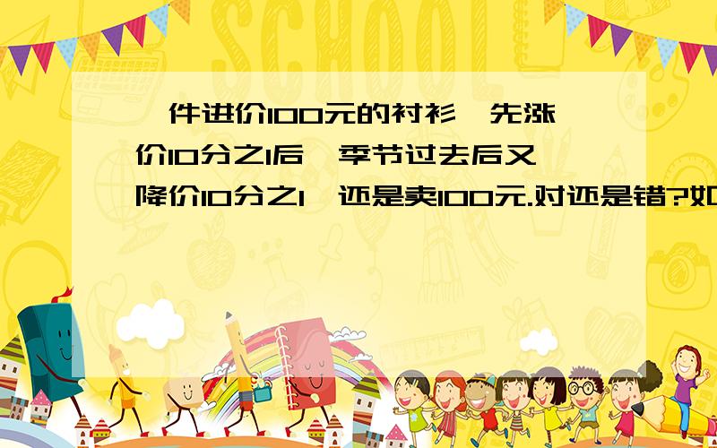 一件进价100元的衬衫,先涨价10分之1后,季节过去后又降价10分之1,还是卖100元.对还是错?如果错.正确算式是什么.